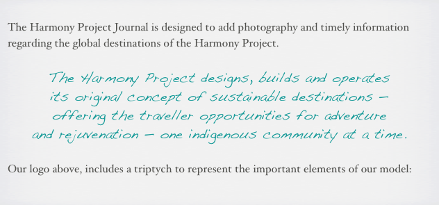 
The Harmony Project Journal is designed to add photography and timely information regarding the global destinations of the Harmony Project.

The Harmony Project designs, builds and operates 
its original concept of sustainable destinations — 
offering the traveller opportunities for adventure 
and rejuvenation — one indigenous community at a time.

Our logo above, includes a triptych to represent the important elements of our model:
